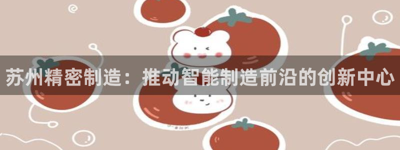彩神网正规吗：苏州精密制造：推动智能制造前沿的创新中心