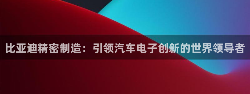 在彩神网输了六万多怎么拿回来：比亚迪精密制造：引领汽车电子创新的世界领导者
