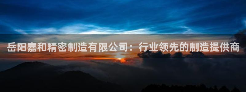 彩神vll购彩大厅大众：岳阳嘉和精密制造有限公司：行业领先的制造提供商