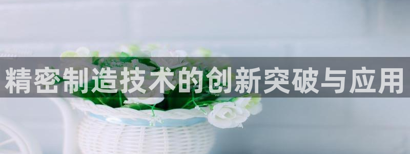 彩神怎么样可以提现：精密制造技术的创新突破与应用
