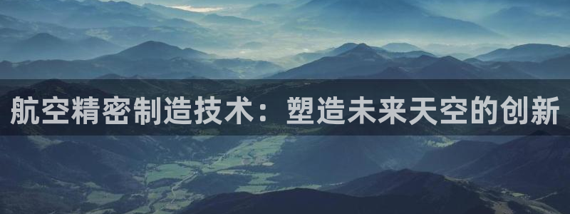 彩神赢钱了吗：航空精密制造技术：塑造未来天空的创新