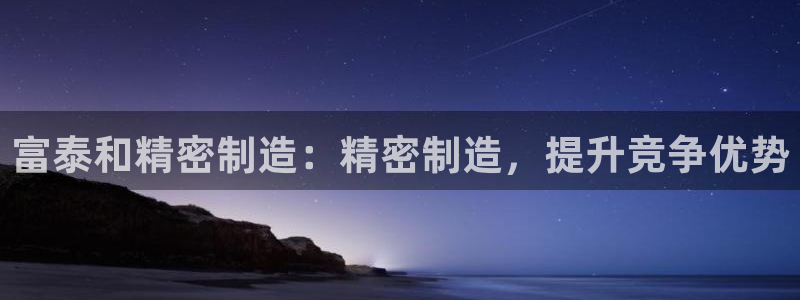 彩神vll首页环球：富泰和精密制造：精密制造，提升竞争优势