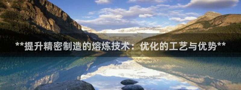 彩神平台能提现吗：**提升精密制造的熔炼技术：优化的工艺与优势**