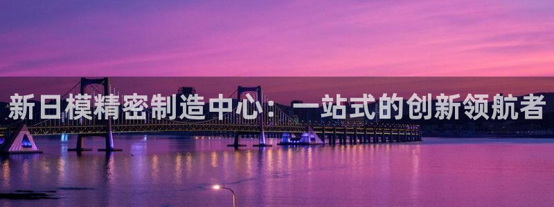 彩神ix可靠吗：新日模精密制造中心：一站式的创新领航者