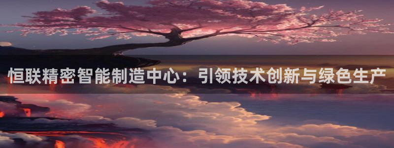 彩神V购彩大厅：恒联精密智能制造中心：引领技术创新与绿色生产