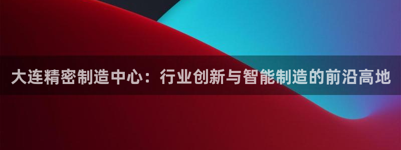 彩神v8下载：大连精密制造中心：行业创新与智能制造的前沿高地