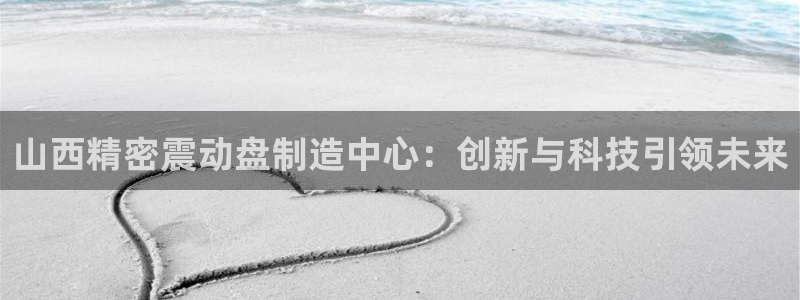 彩神vⅲ下载安装：山西精密震动盘制造中心：创新与科技引领未来