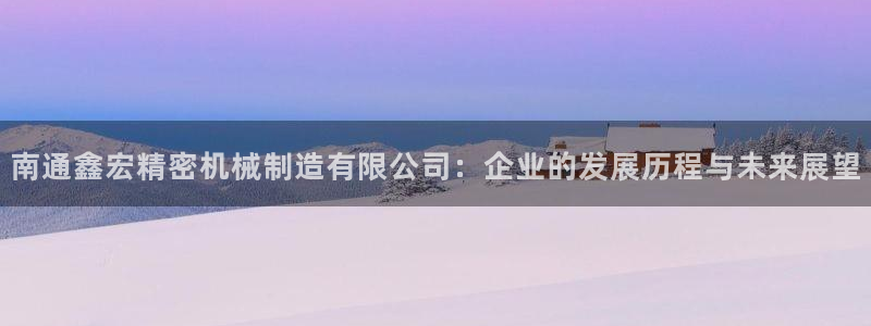 彩神8是正规平台吗：南通鑫宏精密机械制造有限公司：企业的发展历程与未来展望