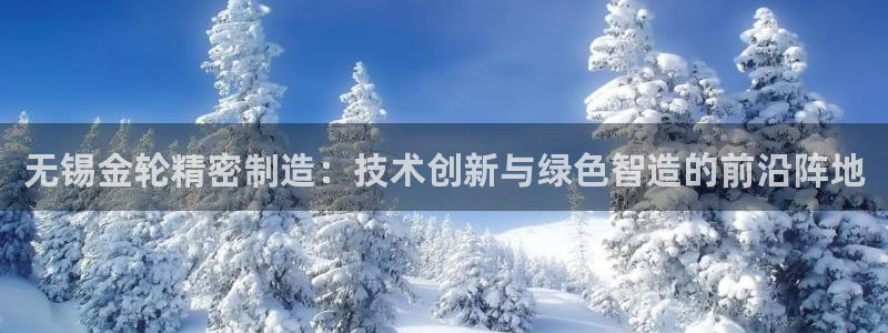 彩神旗下有哪些平台：无锡金轮精密制造：技术创新与绿色智造的前沿阵地