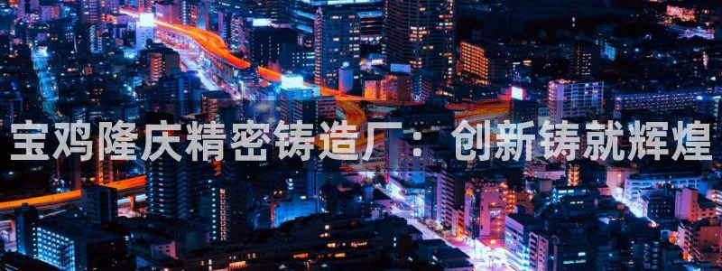 彩神v8购彩大厅登：宝鸡隆庆精密铸造厂：创新铸就辉煌