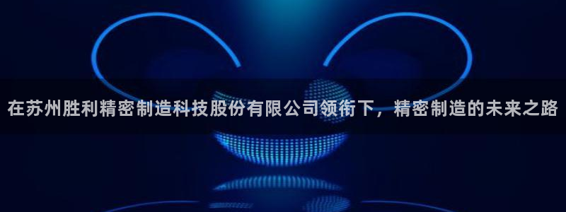 彩神大发cp：在苏州胜利精密制造科技股份有限公司领衔下，精密制造的未来之路