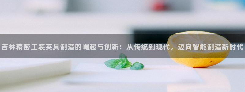 彩神ix是真的吗：吉林精密工装夹具制造的崛起与创新：从传统到现代，迈向智能制造新时代