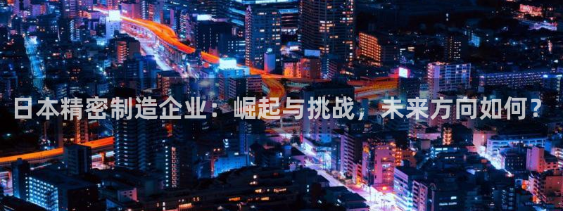 彩神v8购彩大厅登：日本精密制造企业：崛起与挑战，未来方向如何？